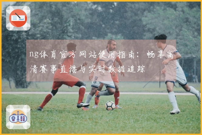ng体育官方网站使用指南：畅享高清赛事直播与实时数据追踪
