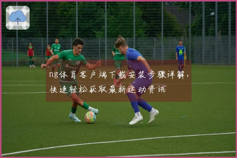 ng体育客户端下载安装步骤详解，快速轻松获取最新运动资讯